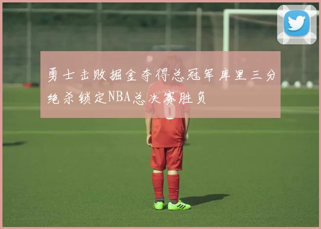 勇士击败掘金夺得总冠军库里三分绝杀锁定NBA总决赛胜负