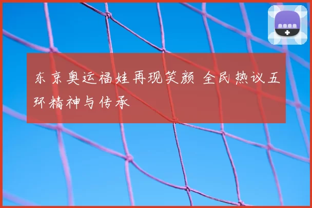东京奥运福娃再现笑颜 全民热议五环精神与传承