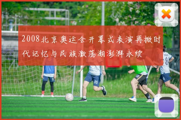 2008北京奥运会开幕式表演再掀时代记忆与民族激荡潮澎湃永续