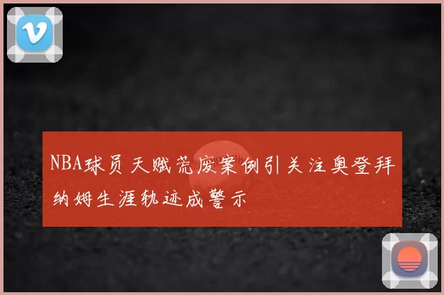 NBA球员天赋荒废案例引关注奥登拜纳姆生涯轨迹成警示