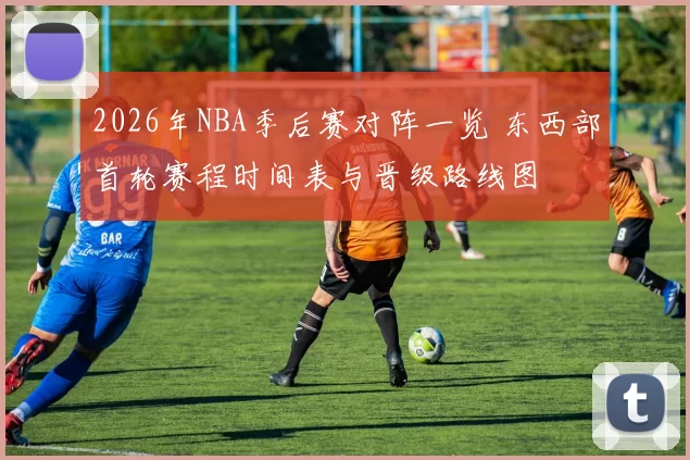 2026年NBA季后赛对阵一览 东西部首轮赛程时间表与晋级路线图