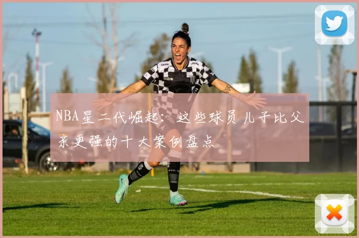 NBA星二代崛起：这些球员儿子比父亲更强的十大案例盘点