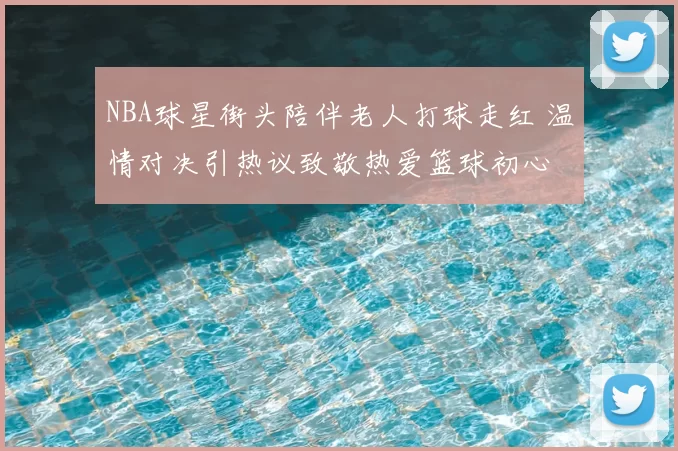 NBA球星街头陪伴老人打球走红 温情对决引热议致敬热爱篮球初心