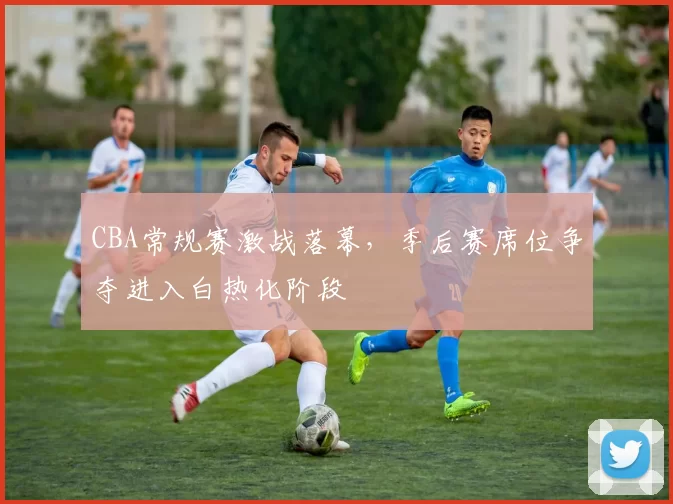 CBA常规赛激战落幕,季后赛席位争夺进入白热化阶段