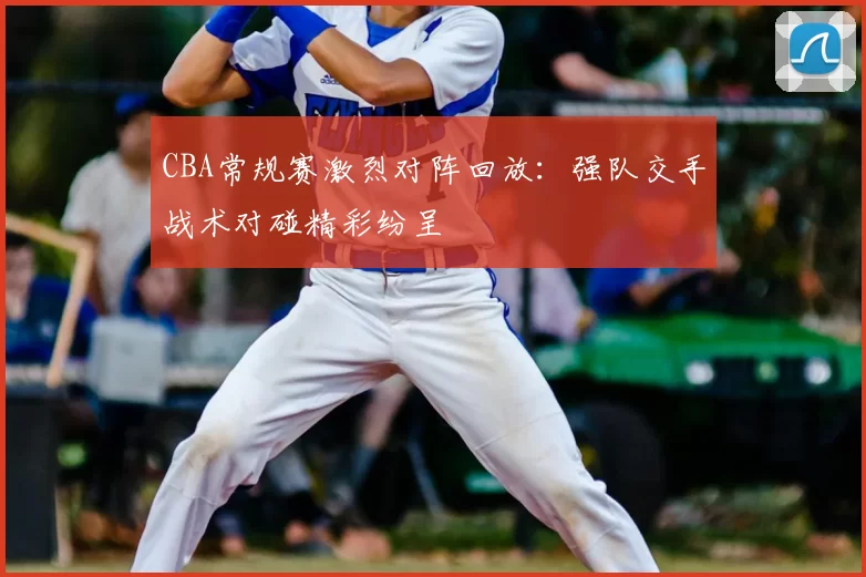 CBA常规赛激烈对阵回放：强队交手战术对碰精彩纷呈