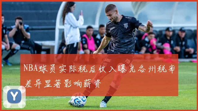 NBA球员实际税后收入曝光各州税率差异显著影响薪资