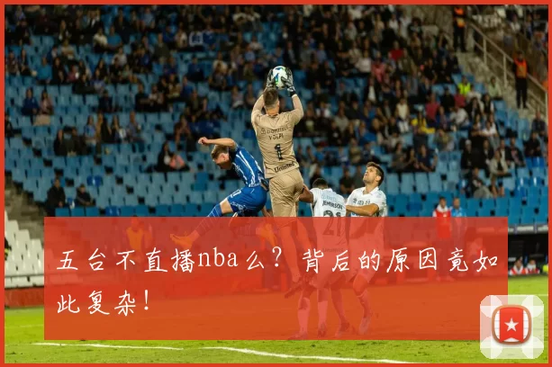 五台不直播nba么？背后的原因竟如此复杂！