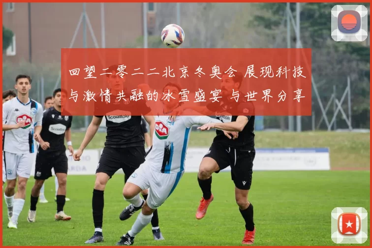 回望二零二二北京冬奥会 展现科技与激情共融的冰雪盛宴 与世界分享