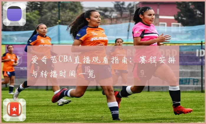 爱奇艺CBA直播观看指南：赛程安排与转播时间一览