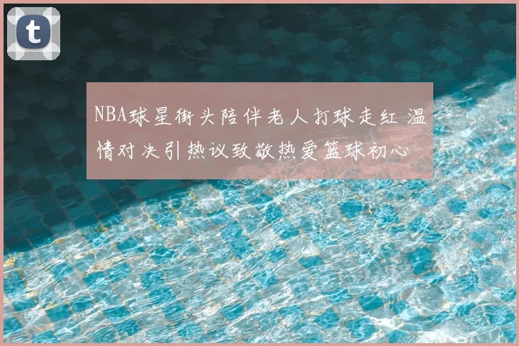 NBA球星街头陪伴老人打球走红 温情对决引热议致敬热爱篮球初心