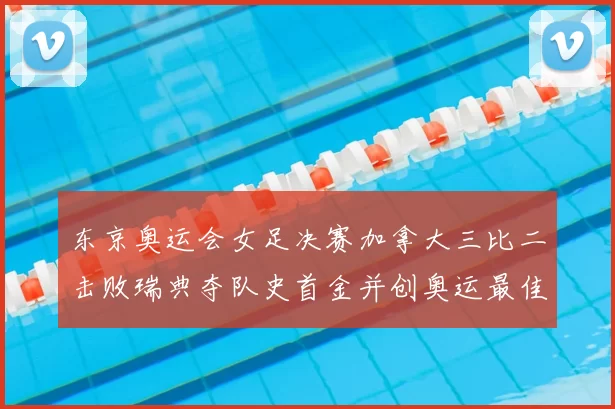 东京奥运会女足决赛加拿大三比二击败瑞典夺队史首金并创奥运最佳战绩