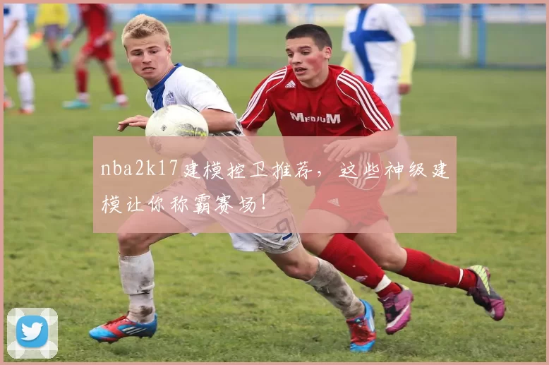 nba2k17建模控卫推荐，这些神级建模让你称霸赛场！