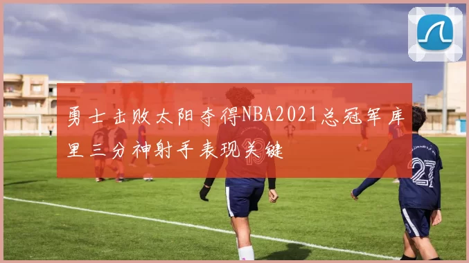 勇士击败太阳夺得NBA2021总冠军库里三分神射手表现关键