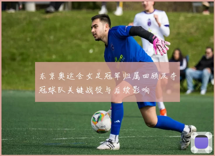 东京奥运会女足冠军归属回顾及夺冠球队关键战役与后续影响