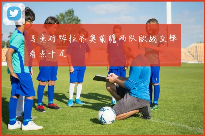 马竞对阵拉齐奥前瞻两队欧战交锋看点十足