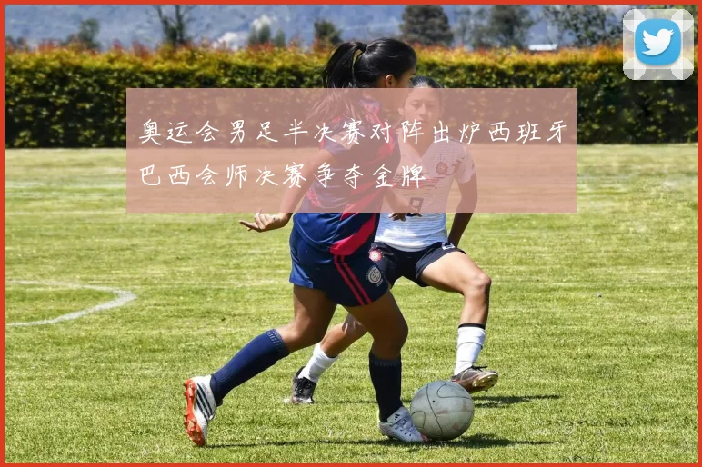 奥运会男足半决赛对阵出炉西班牙巴西会师决赛争夺金牌