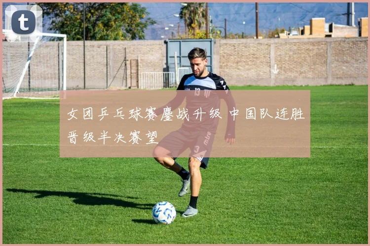 女团乒乓球赛鏖战升级 中国队连胜晋级半决赛望