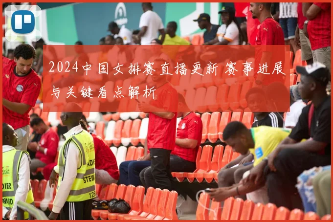 2024中国女排赛直播更新 赛事进展与关键看点解析