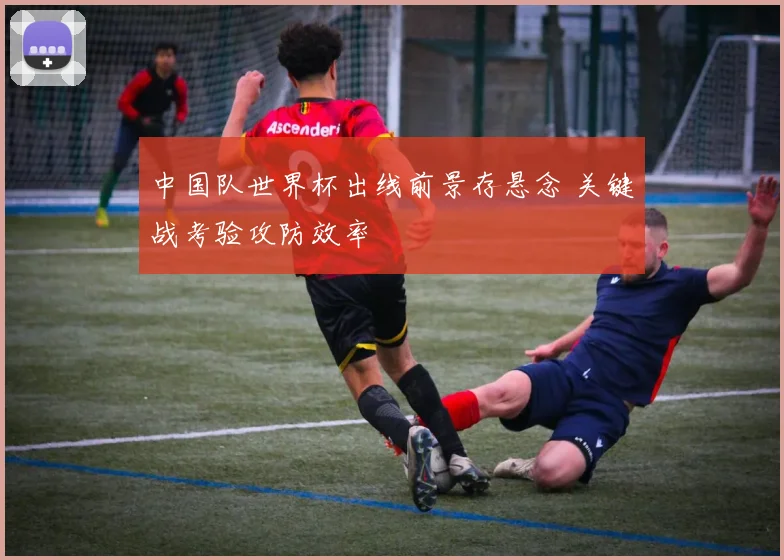 中国队世界杯出线前景存悬念 关键战考验攻防效率