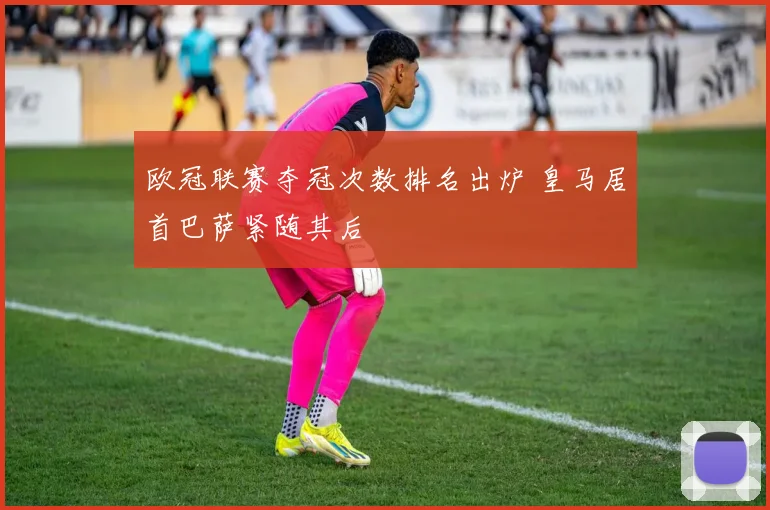 欧冠联赛夺冠次数排名出炉 皇马居首巴萨紧随其后