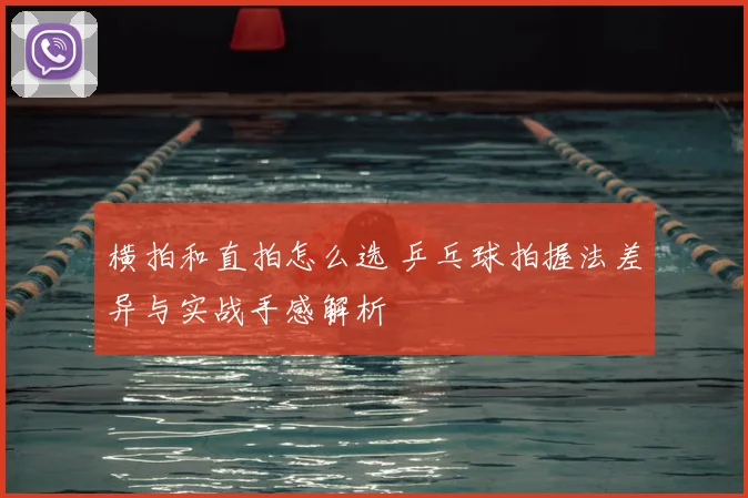 横拍和直拍怎么选 乒乓球拍握法差异与实战手感解析