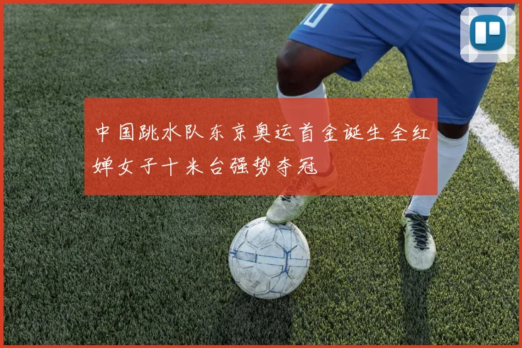 中国跳水队东京奥运首金诞生全红婵女子十米台强势夺冠